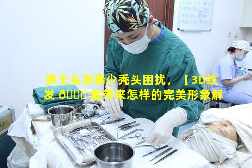男士头发稀少秃头困扰，【3D纹发 🐋 能带来怎样的完美形象解决方案